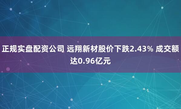 正规实盘配资公司 远翔新材股价下跌2.43% 成交额达0.96亿元