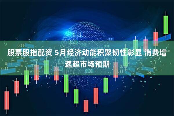 股票股指配资 5月经济动能积聚韧性彰显 消费增速超市场预期