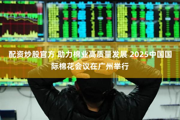 配资炒股官方 助力棉业高质量发展 2025中国国际棉花会议在广州举行