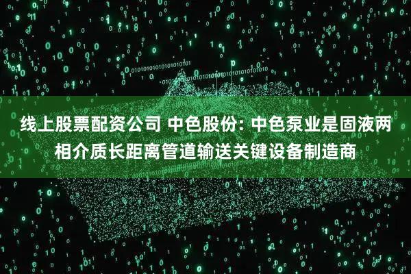 线上股票配资公司 中色股份: 中色泵业是固液两相介质长距离管道输送关键设备制造商