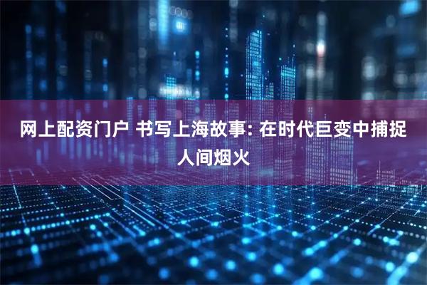 网上配资门户 书写上海故事: 在时代巨变中捕捉人间烟火