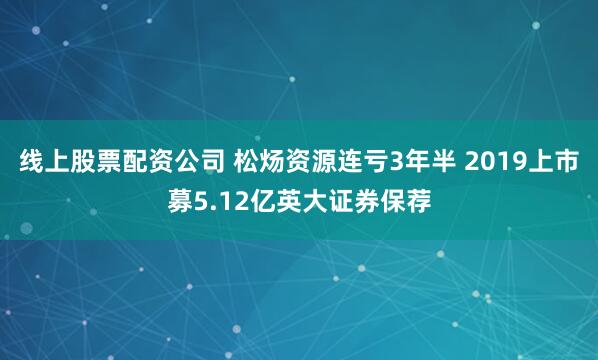 线上股票配资公司 松炀资源连亏3年半 2019上市募5.12亿英大证券保荐