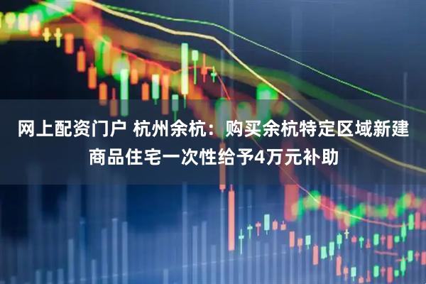 网上配资门户 杭州余杭：购买余杭特定区域新建商品住宅一次性给予4万元补助