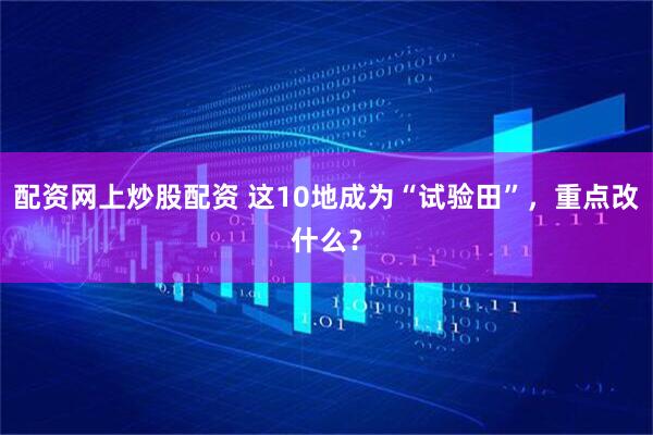配资网上炒股配资 这10地成为“试验田”，重点改什么？