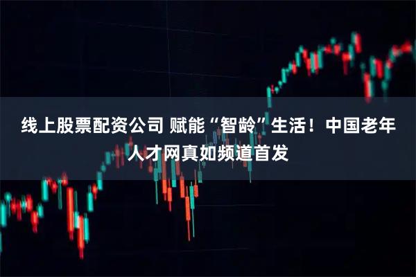 线上股票配资公司 赋能“智龄”生活！中国老年人才网真如频道首发