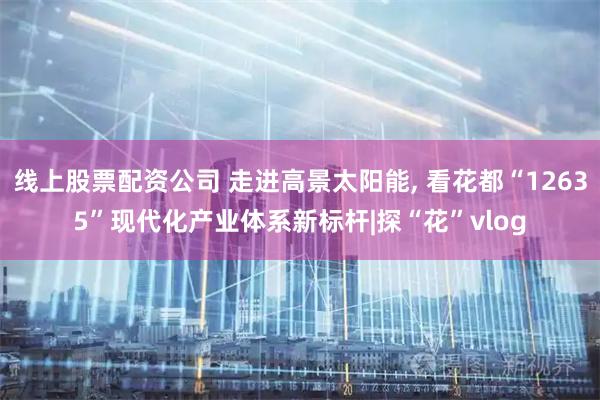 线上股票配资公司 走进高景太阳能, 看花都“12635”现代化产业体系新标杆|探“花”vlog