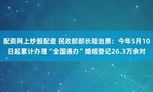 配资网上炒股配资 民政部部长陆治原：今年5月10日起累计办理“全国通办”婚姻登记26.3万余对