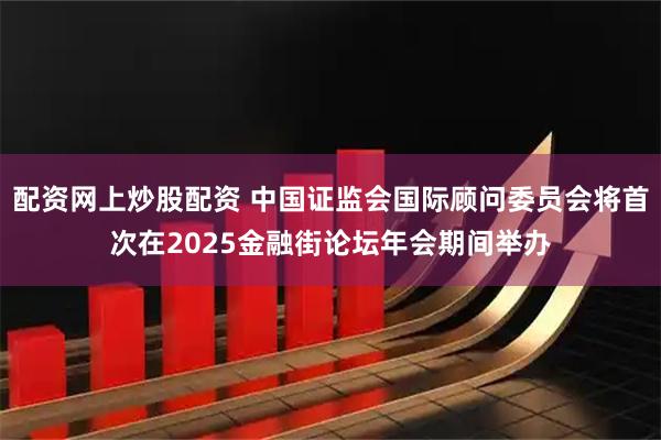 配资网上炒股配资 中国证监会国际顾问委员会将首次在2025金融街论坛年会期间举办