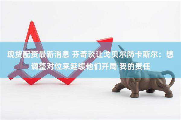 现货配资最新消息 芬奇谈让戈贝尔防卡斯尔：想调整对位来延缓他们开局 我的责任