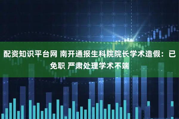 配资知识平台网 南开通报生科院院长学术造假：已免职 严肃处理学术不端