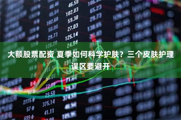 大额股票配资 夏季如何科学护肤？三个皮肤护理误区要避开