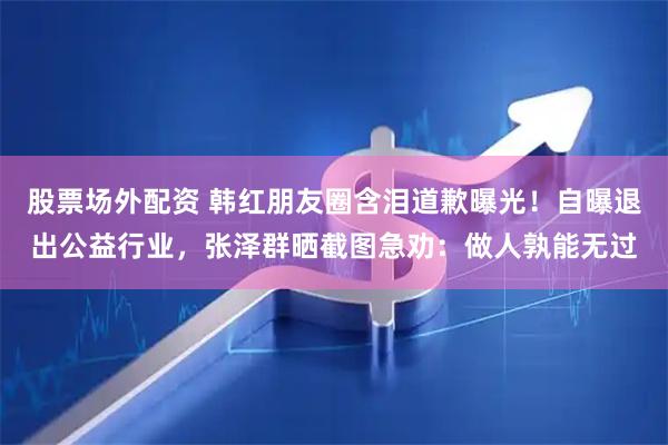 股票场外配资 韩红朋友圈含泪道歉曝光！自曝退出公益行业，张泽群晒截图急劝：做人孰能无过