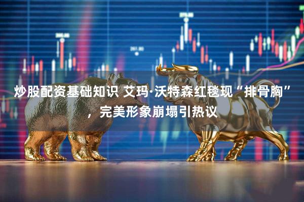 炒股配资基础知识 艾玛·沃特森红毯现“排骨胸”，完美形象崩塌引热议