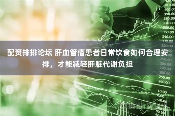 配资排排论坛 肝血管瘤患者日常饮食如何合理安排，才能减轻肝脏代谢负担