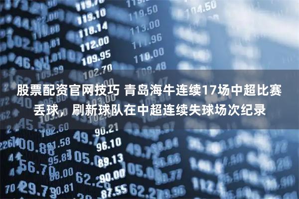 股票配资官网技巧 青岛海牛连续17场中超比赛丢球，刷新球队在中超连续失球场次纪录