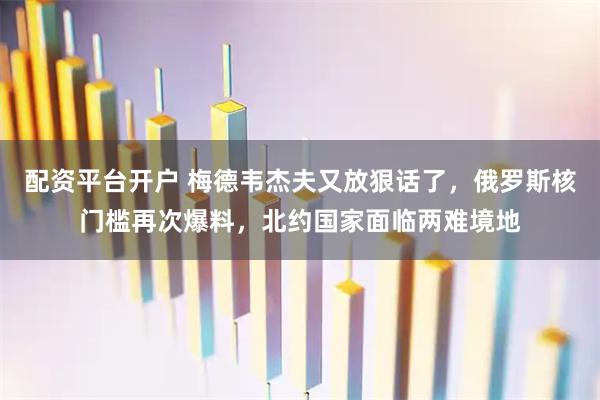 配资平台开户 梅德韦杰夫又放狠话了，俄罗斯核门槛再次爆料，北约国家面临两难境地