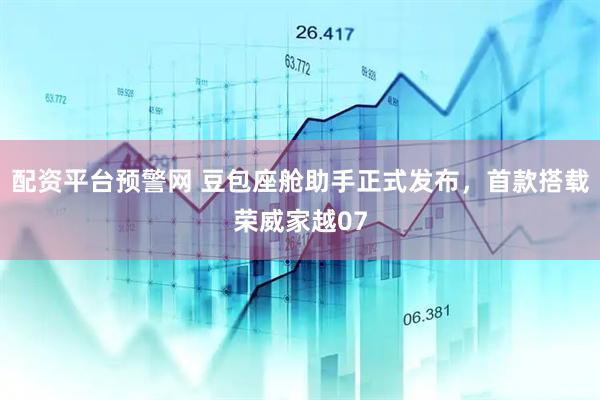 配资平台预警网 豆包座舱助手正式发布，首款搭载荣威家越07