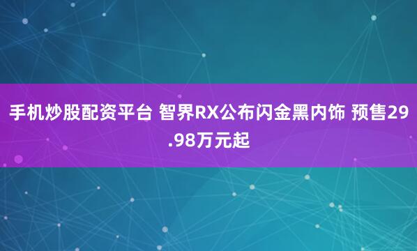手机炒股配资平台 智界RX公布闪金黑内饰 预售29.98万元起